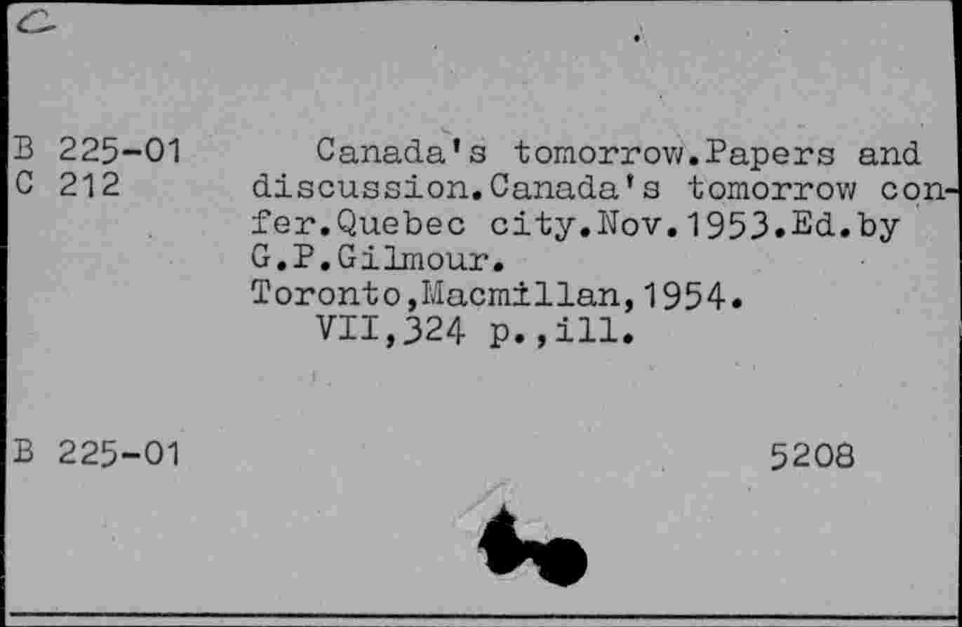 ﻿225-01 212	Canada’s tomorrow.Papers and discussion.Canada’s tomorrow con fer.Quebec city.Nov.1953.Ed.by G.P.Gilmour. Toronto,Macmillan,1954. VII,324 p.,ill. I .
225-01	5208